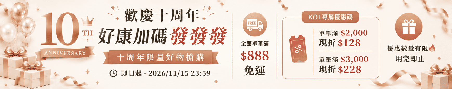 歡慶十周年 好康加碼發發發：全館單筆滿 $888 免運；KOL 專屬優惠碼單筆滿 $2,000 現折 $128、滿 $3,000 現折 $228，優惠數量有限用完即止。活動至 2026/11/15 23:59